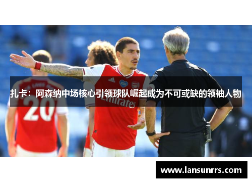 扎卡：阿森纳中场核心引领球队崛起成为不可或缺的领袖人物