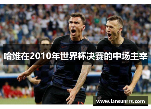 哈维在2010年世界杯决赛的中场主宰