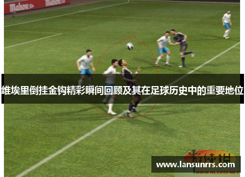 维埃里倒挂金钩精彩瞬间回顾及其在足球历史中的重要地位