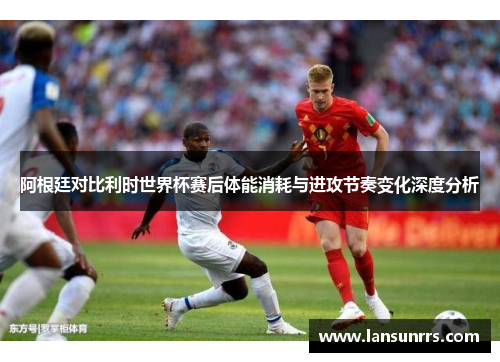 阿根廷对比利时世界杯赛后体能消耗与进攻节奏变化深度分析