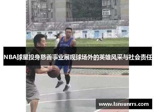 NBA球星投身慈善事业展现球场外的英雄风采与社会责任