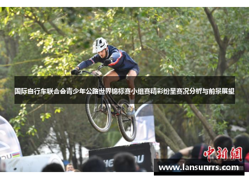 国际自行车联合会青少年公路世界锦标赛小组赛精彩纷呈赛况分析与前景展望