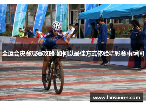 全运会决赛观赛攻略 如何以最佳方式体验精彩赛事瞬间