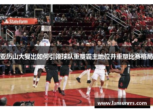 亚历山大复出如何引领球队重塑霸主地位并重塑比赛格局