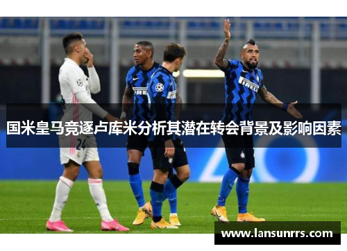 国米皇马竞逐卢库米分析其潜在转会背景及影响因素