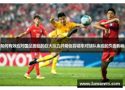 如何有效应对国足面临的巨大压力并降低容错率对球队表现的负面影响
