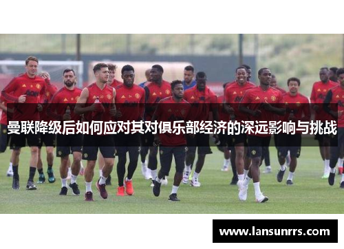 曼联降级后如何应对其对俱乐部经济的深远影响与挑战