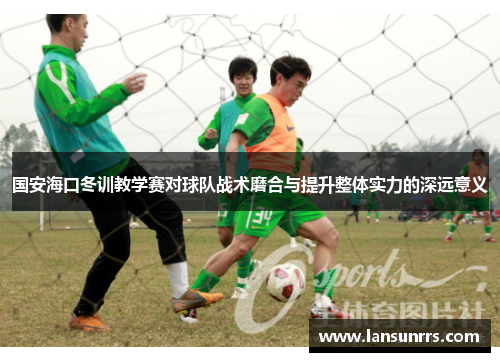 国安海口冬训教学赛对球队战术磨合与提升整体实力的深远意义