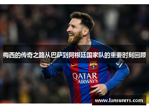 梅西的传奇之路从巴萨到阿根廷国家队的重要时刻回顾
