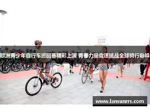 欧洲青少年自行车巡回赛精彩上演 青春力量竞速挑战全球骑行巅峰