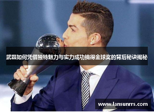 武磊如何凭借独特魅力与实力成功摘得金球奖的背后秘诀揭秘