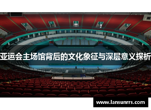 亚运会主场馆背后的文化象征与深层意义探析