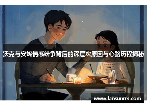沃克与安妮情感纷争背后的深层次原因与心路历程揭秘