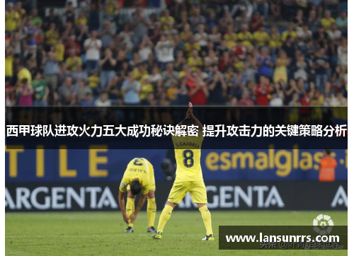 西甲球队进攻火力五大成功秘诀解密 提升攻击力的关键策略分析