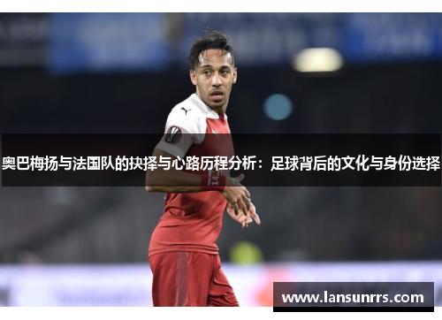 奥巴梅扬与法国队的抉择与心路历程分析：足球背后的文化与身份选择