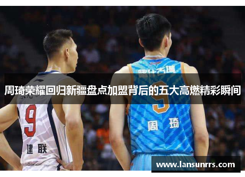 周琦荣耀回归新疆盘点加盟背后的五大高燃精彩瞬间
