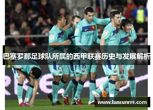 巴塞罗那足球队所属的西甲联赛历史与发展解析