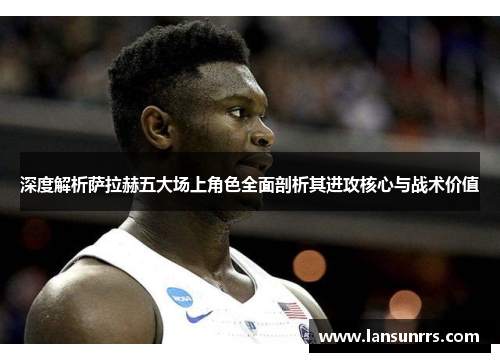 深度解析萨拉赫五大场上角色全面剖析其进攻核心与战术价值